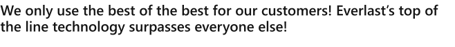 We only use the best of the best for our customers! Everlasts top of the line technology surpasses everyone else!