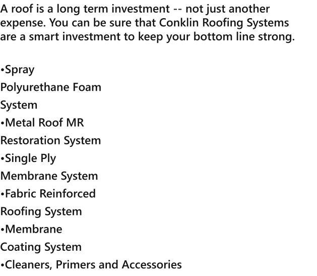 A roof is a long term investment -- not just another expense. You can be sure that Conklin Roofing Systems are a smart investment to keep your bottom line strong.  Spray Polyurethane Foam System Metal Roof MR Restoration System Single Ply Membrane System Fabric Reinforced Roofing System Membrane Coating System Cleaners, Primers and Accessories