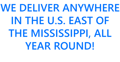 WE DELIVER ANYWHERE IN THE U.S. EAST OF THE MISSISSIPPI, ALL YEAR ROUND!