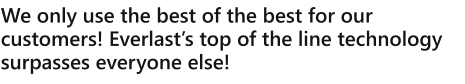We only use the best of the best for our customers! Everlasts top of the line technology surpasses everyone else!