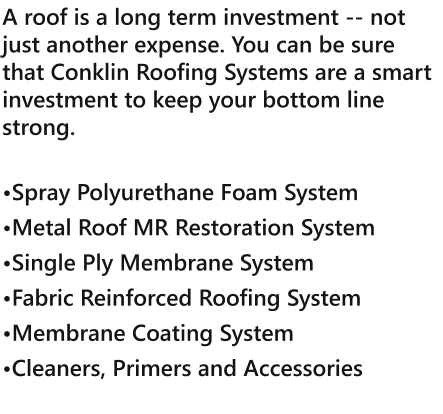 A roof is a long term investment -- not just another expense. You can be sure that Conklin Roofing Systems are a smart investment to keep your bottom line strong.  Spray Polyurethane Foam System Metal Roof MR Restoration System Single Ply Membrane System Fabric Reinforced Roofing System Membrane Coating System Cleaners, Primers and Accessories