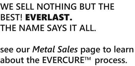 WE SELL NOTHING BUT THE BEST! EVERLAST.  THE NAME SAYS IT ALL.   see our Metal Sales page to learn about the EVERCURETM  process.