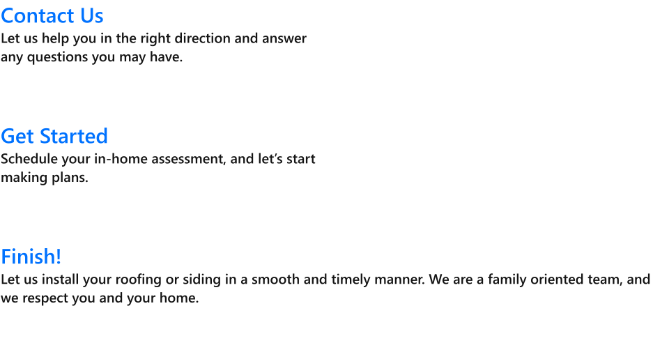 Contact UsLet us help you in the right direction and answer any questions you may have.     Get Started Schedule your in-home assessment, and lets start making plans.    Finish! Let us install your roofing or siding in a smooth and timely manner. We are a family oriented team, and we respect you and your home.